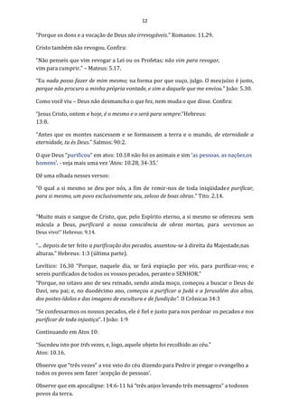 12
“Porque os dons e a vocação de Deus são irrevogáveis.” Romanos: 11.29.
Cristo também não revogou. Confira:
“Não penseis que vim revogar a Lei ou os Profetas; não vim para revogar,
vim para cumprir.” – Mateus: 5.17.
“Eu nada posso fazer de mim mesmo; na forma por que ouço, julgo. O meujuízo é justo,
porque não procuro a minha própria vontade, e sim a daquele que me enviou.” João: 5.30.
Como você viu – Deus não desmancha o que fez, nem muda o que disse. Confira:
“Jesus Cristo, ontem e hoje, é o mesmo e o será para sempre.”Hebreus:
13:8.
“Antes que os montes nascessem e se formassem a terra e o mundo, de eternidade a
eternidade, tu és Deus.” Salmos: 90:2.
O que Deus “purificou” em atos: 10.18 não foi os animais e sim ‘as pessoas, as nações,os
homens’. - veja mais uma vez ‘Atos: 10.28, 34-35.’
Dê uma olhada nesses versos:
“O qual a si mesmo se deu por nós, a fim de remir-nos de toda iniqüidadee purificar,
para si mesmo, um povo exclusivamente seu, zeloso de boas obras.” Tito: 2.14.
“Muito mais o sangue de Cristo, que, pelo Espírito eterno, a si mesmo se ofereceu sem
mácula a Deus, purificará a nossa consciência de obras mortas, para servirmos ao
Deus vivo!” Hebreus: 9.14.
“... depois de ter feito a purificação dos pecados, assentou-se à direita da Majestade,nas
alturas.” Hebreus: 1:3 (última parte).
Levítico: 16.30 “Porque, naquele dia, se fará expiação por vós, para purificar-vos; e
sereis purificados de todos os vossos pecados, perante o SENHOR.”
“Porque, no oitavo ano de seu reinado, sendo ainda moço, começou a buscar o Deus de
Davi, seu pai; e, no duodécimo ano, começou a purificar a Judá e a Jerusalém dos altos,
dos postes-ídolos e das imagens de escultura e de fundição”. II Crônicas 34:3
“Se confessarmos os nossos pecados, ele é fiel e justo para nos perdoar os pecados e nos
purificar de toda injustiça”. I João: 1:9
Continuando em Atos 10:
“Sucedeu isto por três vezes, e, logo, aquele objeto foi recolhido ao céu.”
Atos: 10.16.
Observe que “três vezes” a voz veio do céu dizendo para Pedro ir pregar o evangelho a
todos os povos sem fazer ‘acepção de pessoas’.
Observe que em apocalipse: 14:6-11 há “três anjos levando três mensagens” a todosos
povos da terra.
 