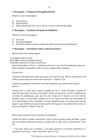 13
1° Mensagem: - “Pregação do Evangelho Eterno”
Observe o teor da mensagem:
a) Temei a Deus
b) Dai-lhe Glória
c) Adorai Aquele que fez o céu, e a terra, e o mar e as fontes das águas.
2° Mensagem: - “O Anúncio da Queda de Babilônia”
Observe o teor da mensagem:
a) Caiu, Caiu
b) A Grande Babilônia
c) Têm dado a beber a todas as nações do vinho da fúria da sua Prostituição.
3° Mensagem – “advertindo contra a adoração a besta”
Observando o teor da mensagem:
a) Se alguém adora a besta
b) Se alguém adora a imagem da besta
c) Recebe a sua marca na mão ou na fronte.
Aqui em apocalipse: 14:6-11 – também vieram três vozes’ do céu mandando o povo de
Deus ir pregar o evangelho a todos os povos, nações, tribos e línguas.
Veja por que:
“Dessarte, não pode haver judeu nem grego; nem escravo nem liberto; nem homem nem
mulher; porque todos vós sois um em Cristo Jesus.” Gálatas: 3.28.
Cristo veio exatamente “derrubar o muro de separação” que existia entre ‘judeus e
gentios’.
“Porque ele é a nossa paz, o qual de ambos fez um; e, tendo derribado a parede da
separação que estava no meio, a inimizade”, Aboliu, na sua carne, a lei dos mandamentos
na forma de ordenanças, para que dos dois criasse, em si mesmo, um novo homem,
fazendo a paz, E reconciliasse ambos em um só corpo com Deus, por intermédio da
cruz, destruindo por ela a inimizade. E, vindo, evangelizou paz a vós outros que estáveis
longes e paz também aos que estavam pertos; Porque, por ele, ambos temos acesso ao
Pai em um Espírito.” Efésios: 2:14-18.
Entre judeus e gentios havia “um muro de separação”
“Então, lhe disse a mulher samaritana: Como, sendo tu judeu, pedes de beber a mim,
que sou mulher samaritana (porque os judeus não se dão com os samaritanos)?” João:
4:9.
“... Vós bem sabeis que é proibido a um judeu ajuntar-se ou mesmo aproximar-se a
alguém de outra raça;...” Atos: 10.28. (Ver: Deut: 6:1-6).
“Pedro vagamente compreendia que o cristianismo não devia ser uma religião
 