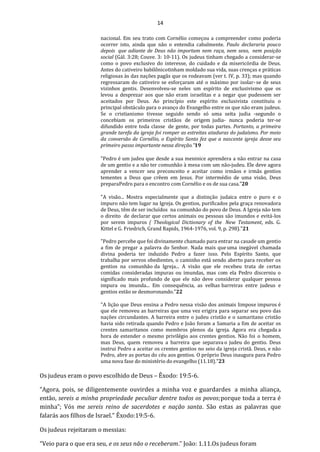 14
nacional. Em seu trato com Cornélio começou a compreender como poderia
ocorrer isto, ainda que não o entendia cabalmente. Paulo declararia pouco
depois que adiante de Deus não importam nem raça, nem sexo, nem posição
social (Gál. 3:28; Couve. 3: 10-11). Os judeus tinham chegado a considerar-se
como o povo exclusivo do interesse, do cuidado e da misericórdia de Deus.
Antes do cativeiro babilônicotinham moldado sua vida, suas crenças e práticas
religiosas às das nações pagãs que os rodeavam (ver t. IV, p. 33); mas quando
regressaram do cativeiro se esforçaram até o máximo por isolar-se de seus
vizinhos gentis. Desenvolveu-se neles um espírito de exclusivismo que os
levou a desprezar aos que não eram israelitas e a negar que pudessem ser
aceitados por Deus. Ao princípio este espírito exclusivista constituiu o
principal obstáculo para o avanço do Evangelho entre os que não eram judeus.
Se o cristianismo tivesse seguido sendo só uma seita judia -segundo o
concebiam os primeiros cristãos de origem judia- nunca poderia ter-se
difundido entre toda classe de gente, por todas partes. Portanto, a primeira
grande tarefa da igreja foi romper as estreitas ataduras do judaísmo. Por meio
da conversão de Cornélio, o Espírito Santo fez que a nascente igreja desse seu
primeiro passo importante nessa direção.”19
"Pedro é um judeu que desde a sua meninice aprendera a não entrar na casa
de um gentio e a não ter comunhão à mesa com um não-judeu. Ele deve agora
aprender a vencer seu preconceito e aceitar como irmãos e irmãs gentios
tementes a Deus que crêem em Jesus. Por intermédio de uma visão, Deus
preparaPedro para o encontro com Cornélio e os de sua casa."20
"A visão... Mostra especialmente que a distinção judaica entre o puro e o
impuro não tem lugar na Igreja. Os gentios, purificados pela graça renovadora
de Deus, têm de ser incluídos na comunhão do povo de Deus. A Igreja não tem
o direito de declarar que certos animais ou pessoas são imundos e evitá-los
por serem impuros ( Theological Dictionary of the New Testament, eds. G.
Kittel e G. Friedrich, Grand Rapids, 1964-1976, vol. 9, p. 298)."21
"Pedro percebe que foi divinamente chamado para entrar na casade um gentio
a fim de pregar a palavra do Senhor. Nada mais queuma inegável chamada
divina poderia ter induzido Pedro a fazer isso. Pelo Espírito Santo, que
trabalha por servos obedientes, o caminho está sendo aberto para receber os
gentios na comunhão da Igreja... A visão que ele recebeu trata de certas
comidas consideradas impuras ou imundas, mas com ela Pedro discerniu o
significado mais profundo de que ele não deve considerar qualquer pessoa
impura ou imunda... Em consequência, as velhas barreiras entre judeus e
gentios estão se desmoronando."22
"A lição que Deus ensina a Pedro nessa visão dos animais limpose impuros é
que ele removeu as barreiras que uma vez erigira para separar seu povo das
nações circundantes. A barreira entre o judeu cristão e o samaritano cristão
havia sido retirada quando Pedro e João foram a Samaria a fim de aceitar os
crentes samaritanos como membros plenos da igreja. Agora era chegada a
hora de estender o mesmo privilégio aos crentes gentios. Não foi o homem,
mas Deus, quem removeu a barreira que separava o judeu do gentio. Deus
instrui Pedro a aceitar os crentes gentios no seio da igreja cristã. Deus, e não
Pedro, abre as portas do céu aos gentios. O próprio Deus inaugura para Pedro
uma nova fase do ministério do evangelho (11.18)."23
Os judeus eram o povo escolhido de Deus – Êxodo: 19:5-6.
“Agora, pois, se diligentemente ouvirdes a minha voz e guardardes a minha aliança,
então, sereis a minha propriedade peculiar dentre todos os povos;porque toda a terra é
minha”; Vós me sereis reino de sacerdotes e nação santa. São estas as palavras que
falarás aos filhos de Israel.” Êxodo:19:5-6.
Os judeus rejeitaram o messias:
“Veio para o que era seu, e os seus não o receberam.” João: 1.11.Os judeus foram
 
