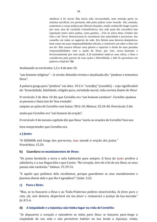 16
obedecia à lei moral. Não havia sido circuncidado, nem tomado parte no
sistema sacrifical; era portanto, tido pelos judeus como imundo. Ele, contudo,
sustentava a causa judaica por liberais doações, sendo conhecido longe e perto
por seus atos de caridade e beneficência. Sua vida justa lhe concedera boa
reputação tanto entre judeus, como gentios.... Cria no único Deus, Criador dos
Céus e da Terra. Reverenciava-O, reconhecia Sua autoridade e procurava Seu
conselho em todos os negócios da vida. Era fielem seus deveres domésticos,
bem como em suas responsabilidades oficiais, e construíra um altar a Deus em
seu lar. Não ousava efetuar seus planos e suportar o fardo de suas pesadas
responsabilidades, sem a ajuda de Deus; por isso, orava bastante e
fervorosamente por esta ajuda. A fé assinalava todasas suas obras, e Deus o
considerava pela pureza de suas ações e liberalidade, e dele Se aproximou em
palavra e Espírito.”26
Analisando os versículos 1,2 e 4 de atos 10.
“um homem religioso” – A versão Almeida revista e atualizada diz: “piedoso e tementea
Deus”.
A palavra grega para “piedoso” em Atos. 10:2 é: “ευσεβης” (eusebês) – cujo significadoé
de: ‘honestidade, fidelidade, religião pura, seriedade moral, vida correta diante de Deus’
O versículo 2 de Atos 10 diz que Cornélio era “um homem caridoso”. Cornélio ajudava
as pessoas e fazia isso de ‘boa vontade’.
ompare as ações de Cornélio com Isaias: 58:6-10; Mateus: 25.34-40. Oversículo 2 diz
ainda que Cornélio era “um homem de oração”.
O versículo 4 do mesmo capítulo diz que Deus “ouviu as orações de Cornélio”Isso nos
leva compreender que Cornélio era:
a ) Justo:
“O SENHOR está longe dos perversos, mas atende à oração dos justos.”
Provérbios: 15.29.
b) Guardava os mandamentos de Deus:
“Os justos herdarão a terra e nela habitarão para sempre. A boca do justo profere a
sabedoria, e a sua língua fala o que é justo. “No coração, tem ele a lei do seu Deus; os seus
passos não vacilarão.” Salmos: 37.29-31.
“E aquilo que pedimos dele recebemos, porque guardamos os seus mandamentos e
fazemos diante dele o que lhe é agradável.” I João: 3.22.
c) Puro e Reto:
“Mas, se tu buscares a Deus e ao Todo-Poderoso pedires misericórdia, Se fores puro e
reto, ele, sem demora, despertará em teu favor e restaurará a justiça da tua morada.”
Jó: 8:5-6.
d) A iniquidade e a injustiça não tinha lugar na vida deCornélio:
“Se dispuseres o coração e estenderes as mãos para Deus; se lançares para longe a
iniqüidade da tua mão e não permitires habitar na tua tenda a injustiça, então,
 