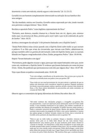 17
levantarás o rosto sem mácula, estarás seguro e não temerás.” Jó: 11:13-15.
Cornélio era um homem completamente interessado na salvação da sua família e dos
seus amigos:
“No dia imediato, entrou em Cesaréia. Cornélio estava esperando por eles, tendo reunido
seus parentes e amigos íntimos.” Atos: 10.24.
Recebeu o apostolo Pedro “como legítimo representante de Deus”
“Portanto, sem demora, mandei chamar-te, e fizeste bem em vir. Agora, pois, estamos
todos aqui, na presença de Deus, prontos para ouvir tudo o que te foi ordenado da parte
do Senhor.” Atos: 10.33.
Aceitou a mensagem da salvação “e foi primeiro batizado com o Espírito Santo”:
“Ainda Pedro falava estas coisas quando caiu o Espírito Santo sobre todos os que ouviam
a palavra. E os fiéis que eram da circuncisão, que vieram com Pedro, admiraram-se,
porque também sobre os gentios foi derramado o dom do Espírito Santo; pois os ouviam
falando em línguas e engrandecendo a Deus. Então, perguntou Pedro:” Atos: 10.44-46.
Depois “foram batizados com água”
“Porventura, pode alguém recusar a água, para que não sejam batizados estes que, assim
como nós, receberam o Espírito Santo? E ordenou que fossem batizados em nome de Jesus
Cristo. Então, lhe pediram que permanecesse com eles por alguns dias.” Atos: 10.47-48.
Veja o que dizem os padres comentando atos: 10.44-48:
“Com este milagre, semelhante ao de pentecostes, Deus provou que a graça da
redenção se estendia tanto aos judeus como aos gentios.”27
"Essa visão era um sinal proveniente do céu para alertar o apóstolo de que os
judeus não deveriam mais considerar impurosos gentios. Daquele momento
em diante, esses dois grupos, judeus e gentios, teriam o mesmo valor diante de
Deus, o Pai. Deus estava demolindo os preconceitos até então existentes no
coração de Pedro."28
Observe agora o comentário da Igreja Adventista do Sétimo Dia sobre Atos 10:
“Até então nenhum dos discípulos pregara o evangelho aos gentios. Em
seu pensamento, o muro de separação posto abaixopela morte de Cristo ainda
existia, e seus trabalhos limitavam-se aos judeus, pois tinham considerado os
gentios excluídos das bênçãos do evangelho. O Senhor buscava então ensinar a
Pedro a extensão universal do plano divino. Muitos dos gentios tinham sido
ouvintes interessados da pregação de Pedro e dos outros apóstolos, e muitos
dos judeus gregos se tinham tornado crentes em Cristo, mas a conversão de
Cornélio seria a primeira de importância entre os gentios.”29
“Note-se que na visão todos os animais -limpos e imundos- estavam num
mesmo nível, pois se os tinha feito descer do céu num mesmo lenço.
Representavam uma mistura geral, da qual nenhuma parte devia chamar-se
"comum ou imunda". Ao interpretar a visão, deve reconhecer-se que ainda que
foi dada quando Pedro sentiu verdadeira fome (vers. 10), no entanto nãotinha
nada que ver com comida senão com pessoas. Pedro deviachegar a sentir fome
pelas almas das pessoas de toda raça e lugar Depois de ter aprendido esta lição,
ao menos em parte, Pedro declarou: "Me mostrou Deus que a nenhum homem
 