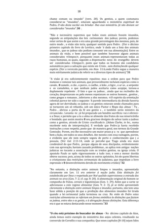 18
chame comum ou imundo" (vers. 28). Os gentios, a quem costumava
considerar-se "imundos", estavam aguardando o ministério espiritual de
Pedro. O não devia vacilar em brindar- lhes esse ministério. Já não deviam ser
considerados "imundos".30 .
"Não e necessário supormos que todos esses animais fossem imundos,
segundo as estipulações das leis cerimoniais dos judeus; porem, podemos
estar certos de que assim o era uma grande percentagem dos mesmos, pois, de
outro modo , a visão não teria, qualquer sentido para Pedro . (Ver o décimo
primeiro capitulo do livro de Levitico, onde ´é dada um a lista dos animais
imundos , que os judeus não podiam consumir em sua alimentação). Entre os
animais da visão, e bem possível que também houvesse alguns animais
considerados ≪limpos≫, porquanto esses animais representavam todas as
raças humanas, as quais, segundo a dispensarão nova do evangelho devem
ser consideradas ≪limpas≫, posto que todos os homens são candidatos
automáticos para a salvação que existe em Cristo , sem distinçõesde qualquer
espécie. (Ver o versiculo paralelo, em Atos 11:6,onde Pedro segue a maneira
mais estritamente judaica de referir-se a diversos tipos de animais)."31
"A visão já era suficientemente repulsiva; mas a ordem para que Pedro
matasse e comesse tais animais, que provavelmente incluíam espécies como o
cavalo , 0 camelo , o cão , o porco , o coelho , o leão , o tigre , o ur so , a serpente
e os camaleões, o que nenhum judeu aceitaria como acepipe, tornou-a
duplamente repelente . O fato e que os judeus , ainda que no recôndito do
coração, desprezavam ou pelo menos reputavam os outros homens , gentios ,
como gregos e romanos , inferiores a eles mesmos. ≪O espirito da orientação
celestial parece ter sido o seguinte: ‘A parede intermediaria da divisão haveria
agora de ser derrubada; os judeus e os gentios estavam sendo chamados para
se tornarem um só rebanho, sob um único Pastor e Bispo das almas ’. Tu ,
Pedro , abriras a porta da fé aos gentio s , e também serás ministro da
circuncisão . Levanta -te ; já foi preparado um bendito sacrifício: vai e oferece-
o a Deus; e permite que a tu a alma se alimente dos frutos de sua misericórdia
e bondade, que assim mostra 0 seu gracioso desígnio de salvar tanto a judeus
como a gentios, através de Cristo crucificado≫. (Adam Clarke, in loc., numa
excelente nota de interpretação). E verdade que Pedro ja havia recebido
instruções a esse respeito, posto que de maneira geral, nos termos da Grande
Comissão. Porem, era-lhe necessário um maior prazo p a ra que aprendesse
bem a lição, em todos os seus detalhes. Ate mesmo com essa vantagem, porem,
e evidente que ele nem sempre seguiu de perto o conhecimento que j a
possuía. (Ver Gal. 2:11-14, onde se percebe que Tiago ainda era mais
condenável do que Pedro, porque alguns de seus discípulos, evidentemente
com sua aprovação, haviam causado problemas , ao aplica rem antigas noções
judaicas no tocante a associação com os irmãos gentios, na igreja crista. O
apostolo Paulo se opôs vigorosamente a tudo isso, e sem a menor duvida
obteve sucesso; pois, acima de todos os outros apóstolos, foi ele quem libertou
o cristianismo das restrições cerimoniais do judaísmo, que impediam a livre
expressão e 0 desenvolvimento devido do movimento cristão)."32
“No entanto, a distinção entre animais limpos e imundos, apresentada
claramente em Lev. 11 era anterior à nação judia. Esta distinção foi
estabelecida por Deus e respeitada por Noé quando supervisionou a entrada dos
animais no arca (Gen. 7: 2; cf. cap. 8: 20). A alimentação original do homem se
compunha de frutas, cereais e leguminosas (Gen. 1: 29). Antes que a carne se
adicionasse a este regime alimentar (Gen. 9: 2- 3), já se tinha apresentado
claramente a distinção entre animais limpos e imundos; portanto, não tem uma
base sólida a posição de que a proibição dos alimentos imundos foi tirada
quando a lei cerimonial judia terminou na cruz. Na visão de Pedro estas
restrições alimentarias se referiam em forma simbólica às distinções que faziam
os judeus, entre eles e os gentis, e à abrogação dessas distinções. Esta diferença
era o que se estava destacando nesse momento.”33
"O céu está próximo do buscador de almas - No décimo capítulo de Atos,
ainda temos outro exemplo do ministério dos anjos celestes, resultando na
conversão de Cornélio e sua companhia. Que esses capítulos [8-10] sejam lidos
 