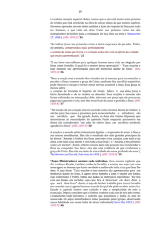 19
e recebam atenção especial. Neles, vemos que o céu está muito mais próximo
do cristão que está envolvido na obra de salvar almas do que muitos supõem.
Devemos aprender através deles também a lição do respeito de Deus por todo
ser humano, e que cada um deve tratar seu próximo como um dos
instrumentos doSenhor para a realização de Sua obra na terra ( Manuscrito
17, 1908 ). {6BC 1059.2}"34
“Ao indicar Jesus aos presentes como a única esperança do pecador, Pedro,
ele próprio, compreendeu mais perfeitamente
o sentido da visão que tivera, e o coração ardeu-lhe com oespírito da verdade
que estava apresentando.” 35
"É um favor maravilhoso para qualquer homem nesta vida ser elogiado por
Deus como Cornélio. E qual foi o motivo dessa aprovação? - “Tuas orações e
tuas esmolas são apresentadas para um memorial diante de Deus.” {6BC
1059.3}"36
"Nem a oração nem a esmola têm virtudes em si mesmas para recomendar o
pecador a Deus; somente a graça de Cristo, mediante Seu sacrifício expiatório,
pode renovar o coração e tornar nosso serviço aceitável a Deus. Essa graça se
moveu sobre
o coração de Cornélio. O Espírito de Cristo falara à sua alma; Jesus o
havia desenhado e ele se rendeu ao desenho. Suas orações e esmolas não
foram solicitadas ou extorquidas dele; nãoeram um preço que ele procurava
pagar para garantir o céu; mas eles eram fruto do amor e gratidão a Deus. {6BC
1059.4}"37
"Tal oração de um coração sincero ascende como incenso diante do Senhor; e
ofertas para Sua causa e presentes para osnecessitados e sofredores são
um sacrifício que lhe agrada. Assim, os dons dos irmãos filipenses que
ministravam às necessidades do apóstolo Paulo enquanto prisioneiro em
Roma são considerados "um odor de cheiro doce, um sacrifício aceitável,
agradável a Deus". {6BC 1059.5}"38
A oração e a esmola estão intimamente ligadas - a expressão do amor a Deus e
aos nossos semelhantes. Eles são o resultado dos dois grandes princípios da
lei divina: "Amarás o Senhor teu Deus com todo o teu coração, com toda a tua
alma, com toda a tua mente e com toda a tua força"; e: "Amarás o teu próximo
como a ti mesmo". Assim, embora nossos dons não possam nos recomendar a
Deus ou conquistar Seu favor, eles são uma evidência de que recebemos a
graça de Cristo. Eles são um teste da sinceridade de nossa profissão de amor (
The Review and Herald, 9 de maio de 1893 ). {6BC 1059.6}"39
"Anjos Ministradores anotam cada indivíduo- Esse mesmo vigilante que
diz, conheço Abraão, também conhecia Cornélio, e enviou seu anjo com uma
mensagem ao homem que havia recebido e melhorado toda a luz que Deus lhe
dera. O anjo disse: “Tuas orações e tuas esmolas são apresentadas para um
memorial diante de Deus. E agora envie homens a Jope e chame um Simão,
cujo sobrenome é Pedro. Então são dadas as instruções específicas: "Ele fica
com um Simão, um curtidor, cuja casa fica à beira-mar: ele deve dizer o
que você deve fazer". Assim, o anjo do Senhor trabalha para trazer Cornélio
em conexão com o agente humano através do qual ele pode receber maior luz.
Estude o capítulo inteiro com cuidado e veja a simplicidade de toda a
transação. Depois considere que o Senhor conhece cada um de nós pelo nome,
e exatamente onde moramos, e espírito que possuímos e todos os atos de
nossa vida. Os anjos ministradores estão passando pelas igrejas, observando
nossa fidelidade em nossa linha de dever individual( Carta 20a, 1893 ). {6BC
1059.7}"40
 