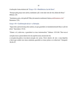 22
A salvação é uma mistura de “Graça + Fé + Obediência a Lei de Deus”.
“Porque pela graça sois salvos, mediante a fé; e isto não vem de vós; édom de Deus.”
Efésios: 2:8.
“Anulamos, pois, a lei pela fé? Não, de maneira nenhuma! Antes,confirmamos a lei.”
Romanos: 3.31.
Graça + Fé + Confirmação da Lei = a Salvação.
“Aqui está a perseverança dos santos, os que guardam os mandamentosde Deus e a fé em
Jesus.” Apocalipse: 14.12.
“Clamo a ti; salva-me, e guardarei os teus testemunhos.” Salmos: 119:146 “Dar-vos-ei
coração novo e porei dentro de vós espírito novo; tirarei de vós
o coração de pedra e vos darei coração de carne. Porei dentro de vós o meu Espírito
e farei que andeis nos meus estatutos, guardeis os meus juízos e os observeis.” Ezequiel:
36.26-27.
 