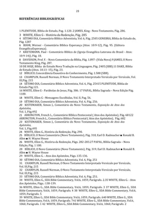 23
REFERÊNCIAS BIBLIOGRÁFICAS
1 PLENITUDE, Bíblia de Estudo, Pag. 1.120. 2 JAMES, King - Novo Testamento, Pág. 286.
3 WHITE, Ellen G - História da Redenção, Pág. 285
4 SÉTIMO DIA, Comentário Bíblico Adventista, Vol. 6, Pág. 2505 GENEBRA, Bíblia de Estudo de,
Pág. 1287
6 BOOR, Werner - Comentário Bíblico Esperança (Atos: 10:9-12), Pág. 95. (Editora
EvangélicaEsperança).
7 KRETZMANN, Paul - Comentário Bíblico de (Igreja Evangélica Luterana do Brasil - Atos:
10:9-14)), Pág. 18.
8 DAVIDSON, Prof. F. - Novo Comentário da Bíblia, Pág. 1.897- (Vida Nova).9 JAMES, O Novo
Testamento King, Pág. 287.
10 DE HOJE, Bíblia de Estudo Nova Tradução na Linguagem, Pág. 2405 (SBB).11 DAKE, Bíblia
de Estudo (Atos. 10.13- 15), Pág. 23.
12 BÍBLICO, Concordância Exaustiva do Conhecimento, Pág. 1.588 (SBB).
13 CHAMPLIN, Russell Norman, O Novo Testamento Interpretado Versículo por Versículo, Vol.
III,Pág. 215
14 SÉTIMO DIA, Comentário Bíblico Adventista, Vol. 6, Pág. 25415 PLENITUDE, Bíblia de
Estudo Pág.121.
16 WHITE, Ellen G - Parábolas de Jesus, Pág. 386. 17 PAPAL, Bíblia Sagrada – Nova Edição Pág.
1100.
18 WHITE, Ellen G - Mensagens Escolhidas, Vol. II, Pag. 56.
19 SÉTIMO DIA, Comentário Bíblico Adventista, Vol. 6, Pág. 256.
20 KISTEMAKER, Simon J., Comentário do Novo Testamento, Exposição de Atos dos
Apóstolos,
Vol. 1, Pág.492
21 ARRINGTON, French L., Comentário Bíblico Pentecostal ( Atos dos Apóstolos), Pág. 68122
ARRINGTON, French L., Comentário Bíblico Pentecostal ( Atos dos Apóstolos), Pág. 682
23 KISTEMAKER, Simon J., Comentário do Novo Testamento, Exposição de Atos dos
Apóstolos,
Vol. 1, Pág.495
24 WHITE, Ellen G., História da Redenção, Pág. 290.
25 BÍBLICO, O Novo Comentário (Novo Testamento), Pág. 318, Earl D. Radmacher ■ Ronald B.
Allen ■ H. Wayne House
26 WHITE, Ellen G., História da Redenção, Págs. 282-283.27 PAPAL, Bíblia Sagrada – Nova
Edição, Pág. 1 100.
28 BÍBLICO, O Novo Comentário (Novo Testamento), Pág. 319, Earl D. Radmacher ■ Ronald B.
Allen ■ H. Wayne House
29 WHITE, Ellen G. - Atos dos Apóstolos, Págs.135-136.
30 SÉTIMO DIA, Comentário Bíblico Adventista, Vol. 6, Pág. 251
31 CHAMPLIN, Russell Norman, O Novo Testamento Interpretado Versículo por Versículo,
Vol. III,Pág. 215
32 CHAMPLIN, Russell Norman, O Novo Testamento Interpretado Versículo por Versículo,
Vol. III,Pág. 215
33 SÉTIMO DIA, Comentário Bíblico Adventista, Vol. 6, Pág. 251.
34 WHITE, Ellen G., SDA Bible Commentary, Vol.6, 1059, Parágrafo. 2.35 WHITE, Ellen G. - Atos
dos Apóstolos, Págs.: 138-139.
36 WHITE, Ellen G., SDA Bible Commentary, Vol.6, 1059, Parágrafo. 3 37 WHITE, Ellen G., SDA
Bible Commentary, Vol.6, 1059, Parágrafo. 4 38 WHITE, Ellen G., SDA Bible Commentary, Vol.6,
1059, Parágrafo. 5
39 WHITE, Ellen G., SDA Bible Commentary, Vol.6, 1059, Parágrafo. 640 WHITE, Ellen G., SDA
Bible Commentary, Vol.6, 1059, Parágrafo. 741 WHITE, Ellen G., SDA Bible Commentary, Vol.6,
1060, Parágrafo. 1 42 WHITE, Ellen G., SDA Bible Commentary, Vol.6, 1060, Parágrafo. 2
 