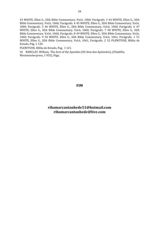 24
43 WHITE, Ellen G., SDA Bible Commentary, Vol.6, 1060, Parágrafo. 3 44 WHITE, Ellen G., SDA
Bible Commentary, Vol.6, 1060, Parágrafo. 4 45 WHITE, Ellen G., SDA Bible Commentary, Vol.6,
1060, Parágrafo. 5 46 WHITE, Ellen G., SDA Bible Commentary, Vol.6, 1060, Parágrafo. 6 47
WHITE, Ellen G., SDA Bible Commentary, Vol.6, 1060, Parágrafo. 7 48 WHITE, Ellen G., SDA
Bible Commentary, Vol.6, 1060, Parágrafo. 8 49 WHITE, Ellen G., SDA Bible Commentary, Vol.6,
1060, Parágrafo. 9 50 WHITE, Ellen G., SDA Bible Commentary, Vol.6, 1061, Parágrafo. 1 51
WHITE, Ellen G., SDA Bible Commentary, Vol.6, 1061, Parágrafo. 2 52 PLENITUDE, Bíblia de
Estudo, Pág. 1 120.
PLENITUDE, Bíblia de Estudo, Pag. 1 121.
53 BARCLAY, William, The Acts of the Apostles (OS Atos dos Apóstolos), (Filadéfia:
Westminsterpress, 1 955), Págs.
FIM
ribamarcantanhede51@hotmail.com
ribamarcantanhede@live.com
 