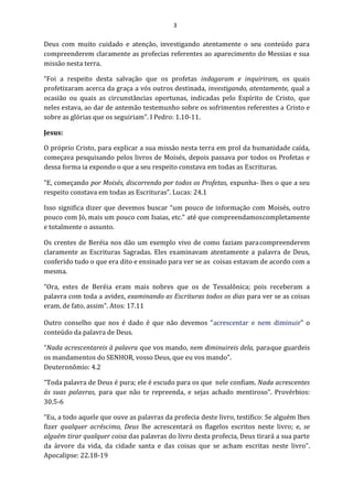 3
Deus com muito cuidado e atenção, investigando atentamente o seu conteúdo para
compreenderem claramente as profecias referentes ao aparecimento do Messias e sua
missão nesta terra.
“Foi a respeito desta salvação que os profetas indagaram e inquiriram, os quais
profetizaram acerca da graça a vós outros destinada, investigando, atentamente, qual a
ocasião ou quais as circunstâncias oportunas, indicadas pelo Espírito de Cristo, que
neles estava, ao dar de antemão testemunho sobre os sofrimentos referentes a Cristo e
sobre as glórias que os seguiriam”. I Pedro: 1.10-11.
Jesus:
O próprio Cristo, para explicar a sua missão nesta terra em prol da humanidade caída,
começava pesquisando pelos livros de Moisés, depois passava por todos os Profetas e
dessa forma ia expondo o que a seu respeito constava em todas as Escrituras.
“E, começando por Moisés, discorrendo por todos os Profetas, expunha- lhes o que a seu
respeito constava em todas as Escrituras”. Lucas: 24.1
Isso significa dizer que devemos buscar “um pouco de informação com Moisés, outro
pouco com Jó, mais um pouco com Isaias, etc.” até que compreendamoscompletamente
e totalmente o assunto.
Os crentes de Beréia nos dão um exemplo vivo de como faziam paracompreenderem
claramente as Escrituras Sagradas. Eles examinavam atentamente a palavra de Deus,
conferido tudo o que era dito e ensinado para ver se as coisas estavam de acordo com a
mesma.
“Ora, estes de Beréia eram mais nobres que os de Tessalônica; pois receberam a
palavra com toda a avidez, examinando as Escrituras todos os dias para ver se as coisas
eram, de fato, assim”. Atos: 17.11
Outro conselho que nos é dado é que não devemos “acrescentar e nem diminuir” o
conteúdo da palavra de Deus.
“Nada acrescentareis à palavra que vos mando, nem diminuireis dela, paraque guardeis
os mandamentos do SENHOR, vosso Deus, que eu vos mando”.
Deuteronômio: 4.2
“Toda palavra de Deus é pura; ele é escudo para os que nele confiam. Nada acrescentes
às suas palavras, para que não te repreenda, e sejas achado mentiroso”. Provérbios:
30.5-6
“Eu, a todo aquele que ouve as palavras da profecia deste livro, testifico: Se alguém lhes
fizer qualquer acréscimo, Deus lhe acrescentará os flagelos escritos neste livro; e, se
alguém tirar qualquer coisa das palavras do livro desta profecia, Deus tirará a sua parte
da árvore da vida, da cidade santa e das coisas que se acham escritas neste livro”.
Apocalipse: 22.18-19
 