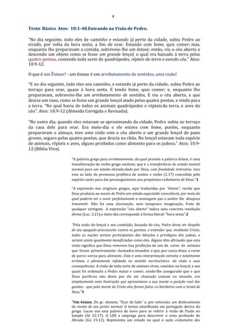 4
Texto Básico Atos: 10:1-48.Entrando na Visão de Pedro.
“No dia seguinte, indo eles de caminho e estando já perto da cidade, subiu Pedro ao
eirado, por volta da hora sexta, a fim de orar. Estando com fome, quis comer; mas,
enquanto lhe preparavam a comida, sobreveio-lhe um êxtase; então, viu o céu aberto e
descendo um objeto como se fosse um grande lençol, o qual era baixado à terra pelas
quatro pontas, contendo toda sorte de quadrúpedes, répteis da terra e avesdo céu.” Atos:
10.9-12.
O que é um Êxtase? - um êxtase é um arrebatamento de sentidos, uma visão!
“E no dia seguinte, indo eles seu caminho, e estando já perto da cidade, subiu Pedro ao
terraço para orar, quase à hora sexta. E tendo fome, quis comer; e, enquanto lho
preparavam, sobreveio-lhe um arrebatamento de sentidos, E viu o céu aberto, e que
descia um vaso, como se fosse um grande lençol atado pelas quatro pontas, e vindo para
a terra. “No qual havia de todos os animais quadrúpedes e répteisda terra, e aves do
céu”. Atos: 10.9-12 (Almeida Corrigida e Revisada).
“No outro dia, quando eles estavam se aproximando da cidade, Pedro subiu ao terraço
da casa dele para orar. Era meio-dia e ele estava com fome, porém, enquanto
preparavam o almoço, teve uma visão com o céu aberto e um grande lençol de pano
grosso, seguro pelas quatro pontas, que descia no chão. No lençol estavam toda espécie
de animais, répteis e aves, alguns proibidos como alimento para os judeus.” Atos: 10.9-
12 (Bíblia Viva).
“A palavra grega para arrebatamento, da qual provém a palavra êxtase, é uma
transliteração do verbo grego existemi, que é a transferência do estado mental
normal para um estado elevado,dado por Deus, com finalidade instrutiva. Isso
esta ao lado da promessa profética de sonhos e visões (2.17) concedida pelo
espírito santo para dar prosseguimento aos propósitos redentores de Deus.”1
“A expressão nos originais gregos, aqui traduzidas por “êxtase”, revela que
Deus produziu na mente de Pedro um estado especialde consciência, por meio da
qual poderia ver e ouvir perfeitamente a mensagem que o senhor lhe desejava
transmitir. Não foi uma alucinação, nem tampouco imaginação, fruto de
qualquer vertigem. A expressão “céu aberto” indica uma concreta revelação
divina (Luc. 3.21).o meio-dia corresponde à forma literal: “hora sexta”.2
“Pela visão do lençol e seu conteúdo, baixado do céu, Pedro devia ser despido
de seu apegado preconceito contra os gentios; e entender que, mediante Cristo,
todas as nações seriam participantes das bênçãos e privilégios dos judeus, e
seriam assim igualmente beneficiadas como eles. Alguns têm afirmado que esta
visão significa que Deus removeu Sua proibição do uso de carne de animais
que foram primeiramente chamados imundos; e que, por causa disso, a carne
de porco servia para alimento. Esta é uma interpretação estreita e totalmente
errônea, e plenamente refutada no sentido escriturístico da visão e suas
consequências. A visão de toda sorte de animais vivos, contidos no lençol, e aos
quais foi ordenado a Pedro matar e comer, sendo-lhe assegurado que o que
Deus purificou não devia por ele ser chamado comum ou imundo, era
simplesmente uma ilustração que apresentava a sua mente a posição real dos
gentios - que pela morte de Cristo eles foram feitos co-herdeiros com o Israel de
Deus.”3
"Um êxtase. Do gr. ekstasis, “ficar de lado” e, por extensão, um deslocamento
da mente de seu ponto normal. O termo semelhante em português deriva do
grego. Lucas usa esta palavra de novo para se referir à visão de Paulo no
templo (At 22:17). A LXX a emprega para descrever o sono profundo de
Abraão (Gn 15:12). Representa um estado no qual a ação costumeira dos
 