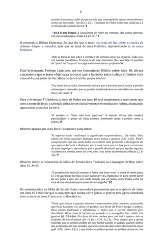 5
sentidos é suspensa, a fim de que a visão seja contemplada apenas mentalmente,
como em um sonho (ver2Co 12:3). O ekstasis de Pedro abriu um canal para a
revelação da vontade divina."4
"•10.1 O um êxtase. A consciência de Pedro foi retirada das coisas externas,
em preparação para a visão lcf. 22.17)." 5
O comentário Bíblico Esperança diz que diz que o texto não trata de leis sobre a comida de
animais limpos e imundos, mas que se trata de uma Metáfora, representando ai os seres
humanos.
“Não se trata de leis sobre a comida e de animais puros ou impuros. Tudo isso
era apenas metafórico. Tratava-se de seres humanos. No caso deles a questão
de “puro” ou “impuro” era algo muito mais sério e profundo.”6
Paul kretzmann, Teólogo Luterano, em seu Comentário Bíblico sobre Atos 10, afirma
claramente que o texto objetivava mostrar que a barreira entre Judeus e Gentios fora
removida por meio do Sacrifício de Jesus cristo, nosso Senhor.
“Por meio desta visão, claramente indicou que a barreira entre judeus e gentios
estava agora removida, que os gentios tambémdeviam ser admitidos no reino de
Deus e de Cristo”.7
Para o Professor F Davidson, a visão de Pedro em Atos 10 está simplesmente mostrando que
com a morte de Jesus, a salvação deixa de ser exclusivamente estendida aos Judeus, alcançando
agora todas as nações da terra.
“O sentido é: "Deus não tem favoritos". A eleição divina não implica
parcialidade; a graça de Deus alcança livremente tanto a gentios como a
judeus.”8
Observe agora o que diz o Novo Testamento King James:
“O espírito santo confirmou o significado surpreendente... Da visão. Deus
aboliu em Cristo qualquer distinção entre judeus e gentios (Gál: 3.28)... Pedro
compreendeu que sua visão tinha um sentido mais profundo e abrangente do
que apenas declarar a distinção entre uma carne pura e boa para o consumo
de uma imprópria; reconheceu que o grande obstáculo que por séculos separou
os judeus dos demais povos da terra, em cristo, havia sido vencido (efésios: 2.11-
22).”9
Observe abaixo o comentário da bíblia de Estudo Nova Tradução na Linguagem deHoje sobre
Atos 10. 34,43:
“O propósito da visão foi ensinar a Pedro que Deus trata a todos de modo igual
(v. 34); que Deus purifica os não-judeus (v.43), chamando-os para serem parte
do seu povo, e que, por isso, nada impede que um judeu, como Pedro, entre na
casa de um não-judeu para anunciar o evangelho.”10
Os comentaristas da bíblia de Estudo Dake, concordam plenamente que o propósito da visão
em Atos 10 é mostrar que a separação que existia entre judeus e gentios fora agora eliminada
com a morte de Jesus Cristo na cruz do calvário:
“Visto que judeus e gentios estavam representados pelos animais, mostrando
que Deus tambem iria salvar os gentios, era dever de Pedro pregar a ambos.
Deus estava ilustrando e enfatizando a Pedro que a parede divisória fora
derrubada. Oitos anos já haviam se passado e o evangelho fora retido aos
gentios (ef. 2:14-16). Era hora de levar ambos para um único aprisco sob os
cuidados de um só pastor (jo. 10.16; I COR. 12.13)... Deus queria que a igreja
soubesse que os gentios podem ser tão santos quanto os judeus, quando ambos
são purificados de seus pecados. Que em cristo não deve haver distinção de raças
(gál. 3.28; coloss. 3.11); e que tantos os judeus quanto os gentios devem ser um
 
