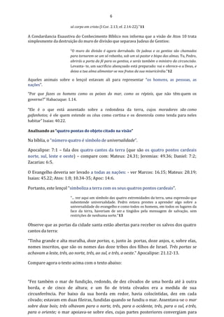 6
só corpo em cristo (I Cor. 2.13; ef. 2.14-22)."11
A Condardancia Exaustiva do Conhecimento Bíblico nos informa que a visão de Atos 10 trata
simplesmente da destruição do muro de divisão que separava Judeus de Gentios:
“O muro da divisão é agora derrubado. Os judeus e os gentios são chamados
para tornarem-se um só rebanho, sob um só pastor e bispo das almas. Tu, Pedro,
abrirás a porta da fé para os gentios, e serás também o ministro da circuncisão.
Levanta- te, um sacrifício abençoado está preparado: vai e oferece-o a Deus, e
deixa a tua alma alimentar-se nos frutos da sua misericórdia.”12
Aqueles animais sobre o lençol estavam ali para representar “os homens, as pessoas, as
nações”.
“Por que fazes os homens como os peixes do mar, como os répteis, que não têm quem os
governe?” Habacuque: 1.14.
“Ele é o que está assentado sobre a redondeza da terra, cujos moradores são como
gafanhotos; é ele quem estende os céus como cortina e os desenrola como tenda para neles
habitar” Isaias: 40.22.
Analisando as “quatro pontas do objeto citado na visão”
Na bíblia, o “número quatro é símbolo de universalidade”.
Apocalipse: 7:1 – fala dos quatro cantos da terra (que são os quatro pontos cardeais
norte, sul, leste e oeste) – compare com: Mateus: 24.31; Jeremias: 49.36; Daniel: 7:2;
Zacarias: 6:5.
O Evangelho deveria ser levado a todas as nações: - ver Marcos: 16.15; Mateus: 28.19;
Isaias: 45.22; Atos: 1:8; 10.34-35; Apoc: 14:6.
Portanto, este lençol “simboliza a terra com os seus quatros pontos cardeais”.
"... ver aqui um símbolo das quatro extremidades da terra, uma expressão que
subentende universalidade. Pedro estava prestes a aprender algo sobre a
universalidade do evangelho e como todos os homens, em todos os lugares da
face da terra, haveriam de ser a tingidos pela mensagem de salvação, sem
restrições de nenhuma sorte."13
Observe que as portas da cidade santa estão abertas para receber os salvos dos quatro
cantos da terra:
“Tinha grande e alta muralha, doze portas, e, junto às portas, doze anjos, e, sobre elas,
nomes inscritos, que são os nomes das doze tribos dos filhos de Israel. Três portas se
achavam a leste, três, ao norte, três, ao sul, e três, a oeste.” Apocalipse: 21.12-13.
Compare agora o texto acima com o texto abaixo:
“Fez também o mar de fundição, redondo, de dez côvados de uma borda até à outra
borda, e de cinco de altura; e um fio de trinta côvados era a medida de sua
circunferência. Por baixo da sua borda em redor, havia colocíntidas, dez em cada
côvado; estavam em duas fileiras, fundidas quando se fundiu o mar. Assentava-se o mar
sobre doze bois; três olhavam para o norte, três, para o ocidente, três, para o sul, e três,
para o oriente; o mar apoiava-se sobre eles, cujas partes posteriores convergiam para
 