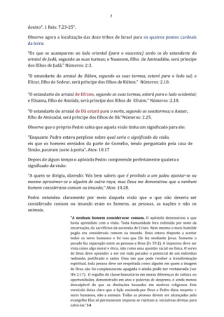 7
dentro”. 1 Reis: 7.23-25”.
Observe agora a localização das doze tribos de Israel para os quatros pontos cardeais
da terra:
“Os que se acamparem ao lado oriental (para o nascente) serão os do estandarte do
arraial de Judá, segundo as suas turmas; e Naassom, filho de Aminadabe, será príncipe
dos filhos de Judá.” Números: 2:3.
“O estandarte do arraial de Rúben, segundo as suas turmas, estará para o lado sul; e
Elizur, filho de Sedeur, será príncipe dos filhos de Rúben.” Números: 2.10.
“O estandarte do arraial de Efraim, segundo as suas turmas, estará para o lado ocidental;
e Elisama, filho de Amiúde, será príncipe dos filhos de Efraim.” Números :2.18.
“O estandarte do arraial de Dã estará para o norte, segundo as suasturmas; e Aiezer,
filho de Amisadai, será príncipe dos filhos de Dã.”Números: 2.25.
Observe que o próprio Pedro sabia que aquela visão tinha um significado para ele:
“Enquanto Pedro estava perplexo sobre qual seria o significado da visão,
eis que os homens enviados da parte de Cornélio, tendo perguntado pela casa de
Simão, pararam junto à porta”. Atos: 10.17
Depois de algum tempo o apóstolo Pedro compreende perfeitamente qualera o
significado da visão:
“A quem se dirigiu, dizendo: Vós bem sabeis que é proibido a um judeu ajuntar-se ou
mesmo aproximar-se a alguém de outra raça; mas Deus me demonstrou que a nenhum
homem considerasse comum ou imundo;” Atos: 10.28.
Pedro entendeu claramente por meio daquela visão que o que não deveria ser
considerado comum ou imundo eram os homens, as pessoas, as nações e não os
animais.
"A nenhum homem considerasse comum. O apóstolo demonstrou o que
havia aprendido com a visão. Toda humanidade fora redimida por meio da
encarnação, do sacrifícioe da ascensão de Cristo. Nem mesmo o mais humilde
pagão era considerado comum ou imundo. Deus estava disposto a aceitar
todos os seres humanos e foi isso que Ele fez mediante Jesus. Somente o
pecado faz separação entre as pessoas e Deus (Is 59:2). A impureza deve ser
vista como algo moral e ético, não como uma questão racial ou física. O servo
de Deus deve aprender a ver em todo pecador o potencial de um indivíduo
redimido, justificado e santo. Uma vez que pode receber a transformação
espiritual, toda pessoa deve ser respeitada como alguém em quem a imagem
de Deus não foi completamente apagada e ainda pode ser restaurada (ver
IPe 2:17). O orgulho de classe baseava-se em meras diferenças de cultura ou
oportunidades, demonstrado em atos e palavras dc desprezo, é ainda menos
desculpável do que as distinções baseadas em motivos religiosos Este
versículo deixa claro que a liçãc ensinada por Deus a Pedro dizia respeito <
seres humanos, não a animais. Todas as pessoas devem ser alcançadas pelo
evangelho Elas só permanecem impuras se rejeitam a: iniciativas divinas para
salvá-las."14
 