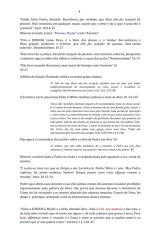 8
“Então, falou Pedro, dizendo: Reconheço, por verdade, que Deus não faz acepção de
pessoas; Pelo contrário, em qualquer nação, aquele que o teme e faz o que é justo lhe é
aceitável.” Atos: 10.34-35.
Observe no texto acima: “Pessoas, Nação” e não “Animais”.
“Pois o SENHOR, vosso Deus, é o Deus dos deuses e o Senhor dos senhores, o
Deus grande, poderoso e temível, que não faz acepção de pessoas, nem aceita
suborno”. Deuteronômio: 10.17
“Não torcerás a justiça, não farás acepção de pessoas, nem tomarás suborno; porquanto
o suborno cega os olhos dos sábios e subverte a causa dos justos”.Deuteronômio” 16.19
“Não farei acepção de pessoas, nem usarei de lisonjas com o homem”. Jó
32:21
A Bíblia de Estudo Plenitude ratifica os textos acima citados:
“O fato de que Deus não faz acepção significa que ele quer que todos,
independentemente da nacionalidade ou etnia, ouçam e acreditem no
evangelho. Não há barreiras em Cristo. (Gal. 3.26- 29).”15
A Escritora norte americana Ellen G White também endossa o texto de Atos 10. 34 e35:
“Deus não reconhece distinção alguma de nacionalidade, etnia ou classe social.
É o Criador de todo homem. Todos os homens são de uma família pela criação, e
todos são um pela redenção.Cristo veio para demolir toda parede de separação
e abrir todos os compartimentos do templo a fim de que todos possamter livre
acesso a Deus. Seu amor é tão amplo, tão profundo, tão pleno, que penetra em
toda parte. Liberta das ciladas de Satanás os que foram por ele iludidos. Põe-
nos ao alcance do trono de Deus, o trono circundado do arco-íris da promessa.
Em Cristo não há nem judeu nem grego, servo nem livre. Todos são
aproximados por Seu precioso sangue. (Gál. 3:28; Efés.2:13.)”16
Veja agora o comentário dos padres sobre a visão de Pedro em Atos 10:
“O senhor, por esta visão simbólica, dá a entender a Pedro que não deve
continuar a chamar impuros aos gentios, como era costume dos judeus.”17
Observe a ordem dada a Pedro na visão e a resposta dada pelo apostolo a voz vinda da
mesma:.
“E ouviu-se uma voz que se dirigia a ele: Levanta-te, Pedro! Mata e come. Mas Pedro
replicou: De modo nenhum, Senhor! Porque jamais comi coisa alguma comum e
imunda”. Atos: 10.13-14.
Pedro aqui afirma que durante a sua vida jamais comeu dos animais imundos proibidos
expressamente pela palavra de Deus. Isto prova que mesmo durante o ministério de
Cristo ele foi orientado a se manter afastado dos animais imundos. O povo de Deus, foi
desde o princípio, orientado a não se alimentarem desses animais.
“Falou o SENHOR a Moisés e a Arão, dizendo-lhes... Esta é a lei dos animais, e das aves, e
de toda alma vivente que se move nas águas, e de toda criatura que povoa a terra, Para
fazer diferença entre o imundo e o limpo e entre os animais que se podem comer e os
animais que se não podem comer.” Levítico:11.1,46-47.
 