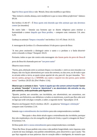 9
Aqui foi Deus quem falou e não Moisés. Deus não modifica o que falou:
“Não violarei a minha aliança, nem modificarei o que os meus lábios proferiram”. Salmos:
89.34.
Em levítico 11.46-47 – É Deus quem está dizendo que têm animais que não devemos
comer (os imundos)
Do outro lado – Satanás usa homens que se dizem religiosos para ensinar a
humanidade a comer daquilo que Deus proibiu. – compare com: romanos: 3:4; atos:
5.29.
Conheça os animais “limpos e imundos” em levítico: 11:1-47; Deut: 14:3-21.
A mensagem de Levítico 11 e Deuteronômio 14 são para o povo de Deus:
“A meu povo ensinarão a distinguir entre o santo e o profano e o farão discernir
entre o imundo e o limpo.” Ezequiel: 44.23.
Portanto, todos os que são contra esta mensagem não fazem parte do povo de Deus.O
povo de Deus foi chamado para ser “um povo santo”
Observe esses versos:
“Fareis, pois, distinção entre os animais limpos e os imundos e entre as aves imundas e as
limpas; não vos façais abomináveis por causa dos animais, ou das aves, ou de tudo o que
se arrasta sobre a terra, as quais coisas apartei de vós, para tê- las por imundas. “Ser-
me-eis santos, porque eu, o SENHOR, sou santo e separei-vos dos povos, para serdes
meus.” Levítico: 20:25-26. (Ver I Pedro: 1:16).
Observe que o contexto é claro: “santo é aquele que não comem animal imundo”.Comer
os animais “imundos” é tornar-se ‘abominável’ e os abomináveis não entrarão no céu,
pelo contrário, serão queimados pelo fogoeterno:
“Quanto, porém, aos covardes, aos incrédulos, aos abomináveis, aos assassinos, aos
impuros, aos feiticeiros, aos idólatras e a todos os mentirosos, a parte que lhes cabe será
no lago que arde com fogo e enxofre, a saber, a segunda morte.” Apocalipse: 21:8.
Observe em Ezequiel: 44.23 e levítico: 20.25 – as palavras “distinguir e distinção”
compare com I Coríntios: 2.14.
Satanás cega o entendimento dos incrédulos para não compreenderem a verdade:
“Nos quais o deus deste século cegou o entendimento dos incrédulos, paraque
lhes não resplandeça a luz do evangelho da glória de Cristo, o qual é a imagem de Deus.”
II Coríntios: 4:4.
Só Deus pode abrir o nosso entendimento para compreendermos a verdade:
“Disse-lhe Deus: Já que pediste esta coisa e não pediste longevidade, nem riquezas, nem
a morte de teus inimigos; mas pediste entendimento, para discernires o que é justo; “Eis
que faço segundo as tuas palavras: dou-te coração sábio e inteligente, de maneira que
 