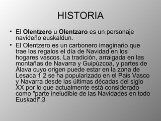 HISTORIA El Olentzero u Olentzaro es un personaje navideño euskaldun. El Olentzero es un carbonero imaginario que trae los regalos el día de Navidad en los hogares vascos. La tradición, arraigada en las montañas de Navarra y Guipúzcoa, y partes de Álava cuyo origen puede estar en la zona de Lesaca 1 2 se ha popularizado en el Pais Vasco y Navarra desde las últimas décadas del siglo XX por lo que actualmente está considerado como "parte ineludible de las Navidades en todo Euskadi".3