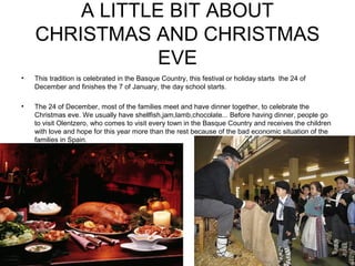 A LITTLE BIT ABOUT
CHRISTMAS AND CHRISTMAS
EVE
• This tradition is celebrated in the Basque Country, this festival or holiday starts the 24 of
December and finishes the 7 of January, the day school starts.
• The 24 of December, most of the families meet and have dinner together, to celebrate the
Christmas eve. We usually have shellfish,jam,lamb,chocolate... Before having dinner, people go
to visit Olentzero, who comes to visit every town in the Basque Country and receives the children
with love and hope for this year more than the rest because of the bad economic situation of the
families in Spain.