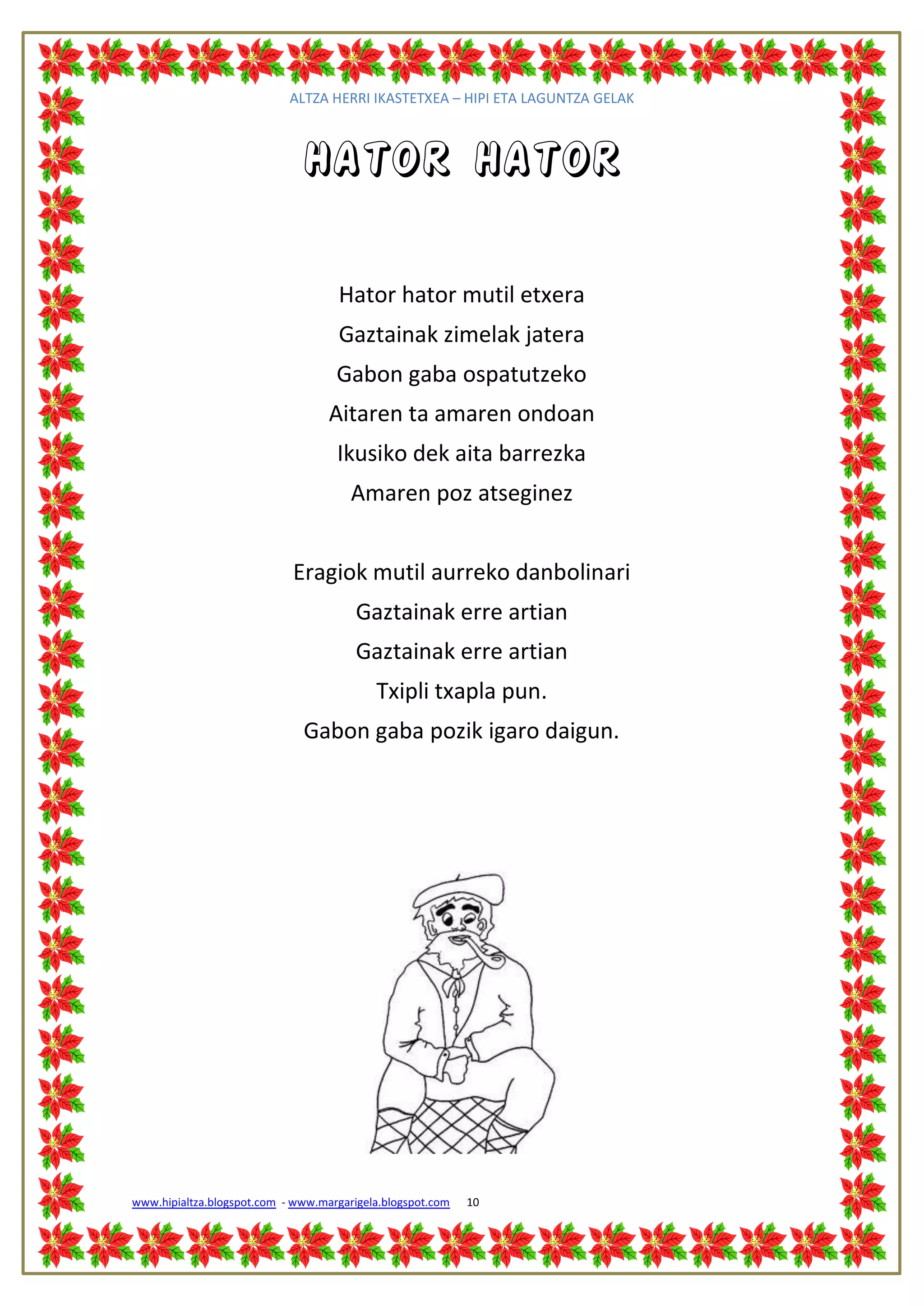 ALTZA HERRI IKASTETXEA – HIPI ETA LAGUNTZA GELAK



                              Hator hator

                                     Hator hator mutil etxera
                                     Gaztainak zimelak jatera
                                    Gabon gaba ospatutzeko
                                   Aitaren ta amaren ondoan
                                    Ikusiko dek aita barrezka
                                       Amaren poz atseginez


                            Eragiok mutil aurreko danbolinari
                                        Gaztainak erre artian
                                        Gaztainak erre artian
                                           Txipli txapla pun.
                              Gabon gaba pozik igaro daigun.




www.hipialtza.blogspot.com - www.margarigela.blogspot.com   10
 