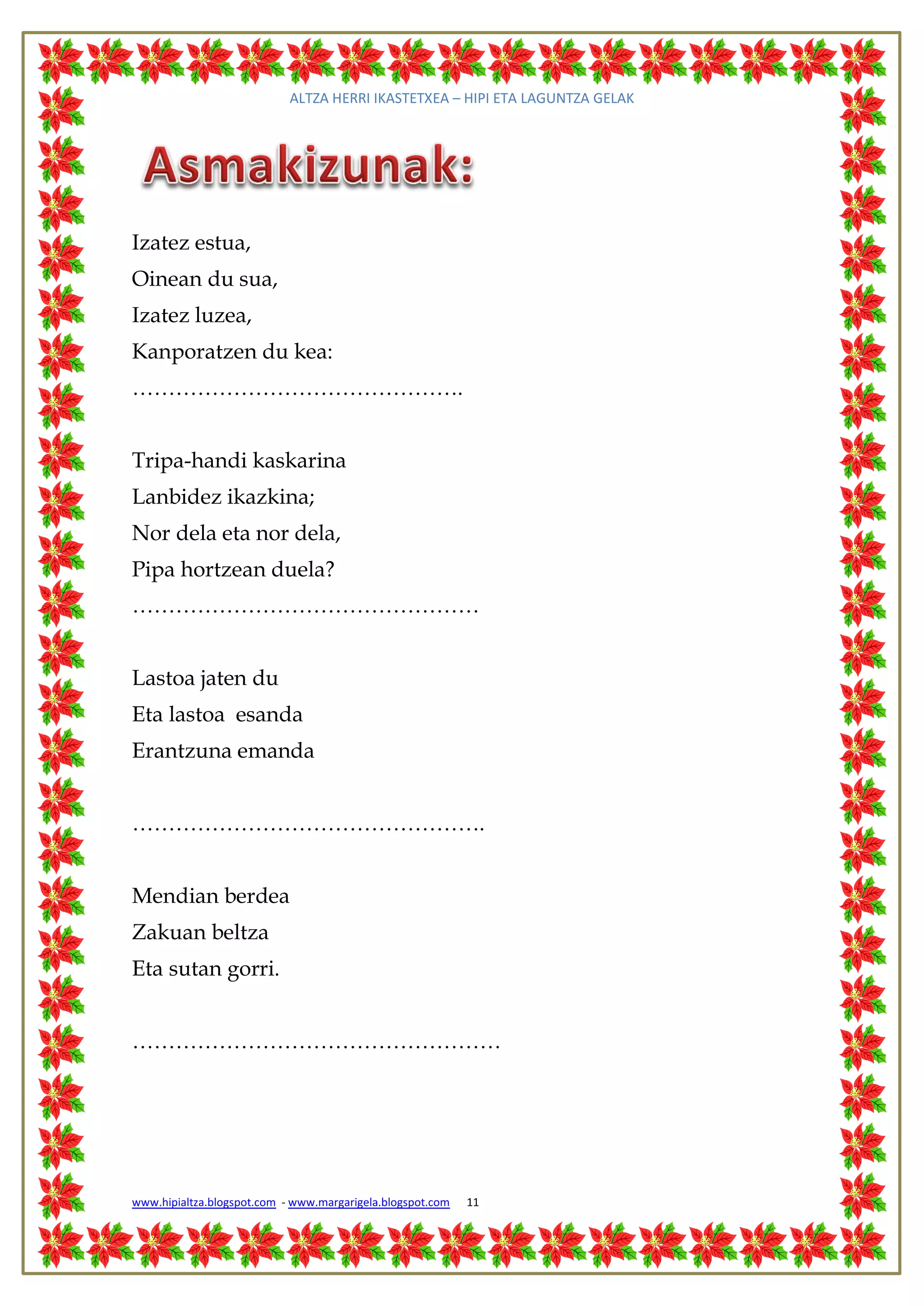 ALTZA HERRI IKASTETXEA – HIPI ETA LAGUNTZA GELAK




Izatez estua,
Oinean du sua,
Izatez luzea,
Kanporatzen du kea:
……………………………………….


Tripa-handi kaskarina
Lanbidez ikazkina;
Nor dela eta nor dela,
Pipa hortzean duela?
…………………………………………


Lastoa jaten du
Eta lastoa esanda
Erantzuna emanda


………………………………………….


Mendian berdea
Zakuan beltza
Eta sutan gorri.


……………………………………………




www.hipialtza.blogspot.com - www.margarigela.blogspot.com   11
 