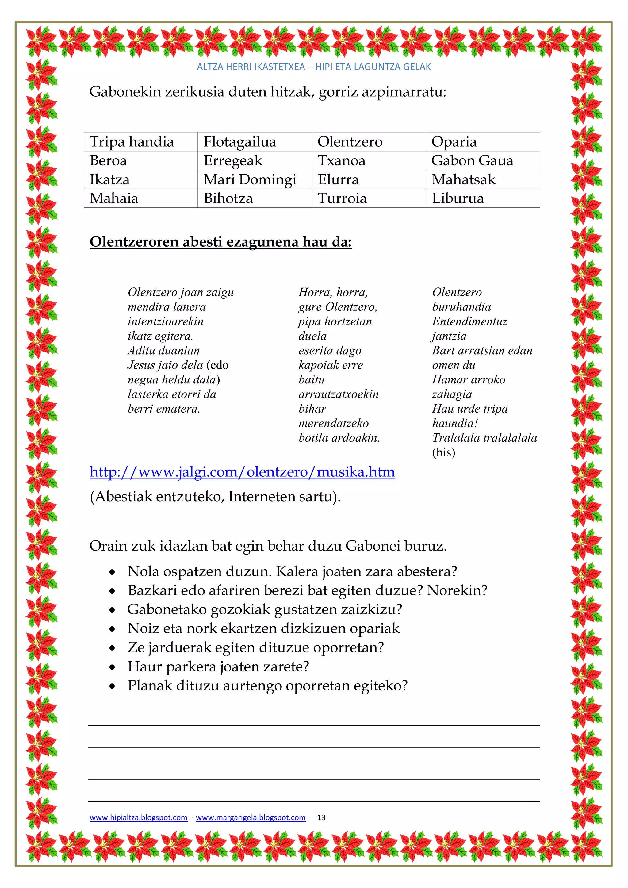 ALTZA HERRI IKASTETXEA – HIPI ETA LAGUNTZA GELAK

Gabonekin zerikusia duten hitzak, gorriz azpimarratu:


Tripa handia                  Flotagailua                   Olentzero          Oparia
Beroa                         Erregeak                      Txanoa             Gabon Gaua
Ikatza                        Mari Domingi                  Elurra             Mahatsak
Mahaia                        Bihotza                       Turroia            Liburua

Olentzeroren abesti ezagunena hau da:


          Olentzero joan zaigu                         Horra, horra,           Olentzero
          mendira lanera                               gure Olentzero,         buruhandia
          intentzioarekin                              pipa hortzetan          Entendimentuz
          ikatz egitera.                               duela                   jantzia
          Aditu duanian                                eserita dago            Bart arratsian edan
          Jesus jaio dela (edo                         kapoiak erre            omen du
          negua heldu dala)                            baitu                   Hamar arroko
          lasterka etorri da                           arrautzatxoekin         zahagia
          berri ematera.                               bihar                   Hau urde tripa
                                                       merendatzeko            haundia!
                                                       botila ardoakin.        Tralalala tralalalala
                                                                               (bis)
http://www.jalgi.com/olentzero/musika.htm
(Abestiak entzuteko, Interneten sartu).


Orain zuk idazlan bat egin behar duzu Gabonei buruz.
         Nola ospatzen duzun. Kalera joaten zara abestera?
         Bazkari edo afariren berezi bat egiten duzue? Norekin?
         Gabonetako gozokiak gustatzen zaizkizu?
         Noiz eta nork ekartzen dizkizuen opariak
         Ze jarduerak egiten dituzue oporretan?
         Haur parkera joaten zarete?
         Planak dituzu aurtengo oporretan egiteko?




www.hipialtza.blogspot.com - www.margarigela.blogspot.com   13
 
