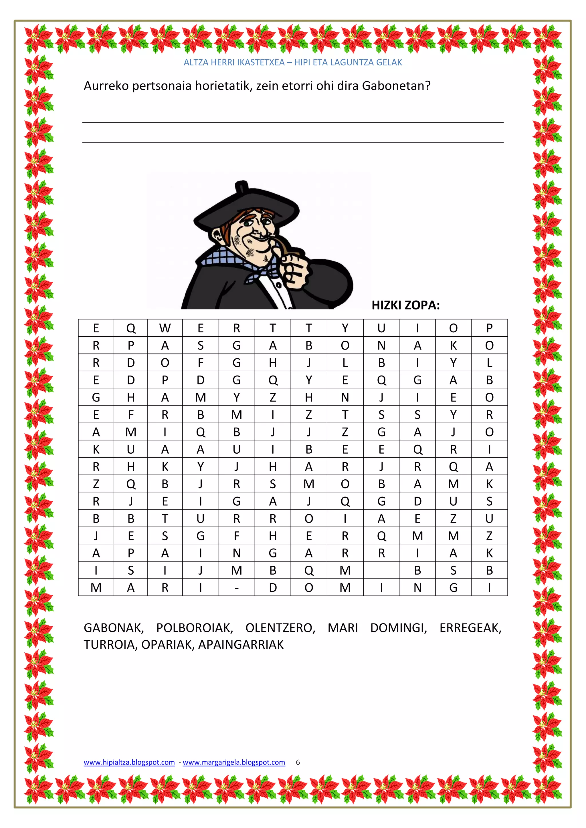 ALTZA HERRI IKASTETXEA – HIPI ETA LAGUNTZA GELAK

Aurreko pertsonaia horietatik, zein etorri ohi dira Gabonetan?




                                                                        HIZKI ZOPA:
 E         Q         W         E         R          T           T   Y   U      I      O   P
 R         P         A         S         G          A           B   O   N      A      K   O
 R         D         O         F         G          H           J   L   B      I      Y   L
 E         D         P         D         G          Q           Y   E   Q      G      A   B
 G         H         A         M         Y          Z           H   N   J      I      E   O
 E         F         R         B         M          I           Z   T   S      S      Y   R
 A         M         I         Q         B          J           J   Z   G      A      J   O
 K         U         A         A         U          I           B   E   E      Q      R   I
 R         H         K         Y         J          H           A   R   J      R      Q   A
 Z         Q         B         J         R          S           M   O   B      A      M   K
 R         J         E         I         G          A           J   Q   G      D      U   S
 B         B         T         U         R          R           O   I   A      E      Z   U
 J         E         S         G         F          H           E   R   Q      M      M   Z
 A         P         A         I         N          G           A   R   R      I      A   K
 I         S         I         J         M          B           Q   M          B      S   B
 M         A         R         I         -          D           O   M    I     N      G   I

GABONAK, POLBOROIAK, OLENTZERO, MARI DOMINGI, ERREGEAK,
TURROIA, OPARIAK, APAINGARRIAK




www.hipialtza.blogspot.com - www.margarigela.blogspot.com   6
 