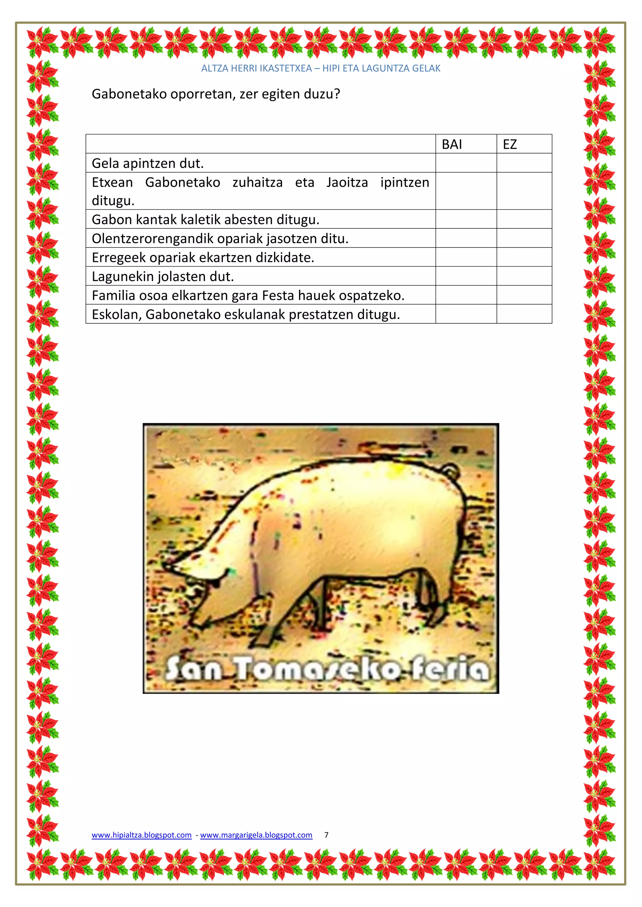 ALTZA HERRI IKASTETXEA – HIPI ETA LAGUNTZA GELAK

Gabonetako oporretan, zer egiten duzu?


                                                                               BAI   EZ
Gela apintzen dut.
Etxean Gabonetako zuhaitza eta Jaoitza ipintzen
ditugu.
Gabon kantak kaletik abesten ditugu.
Olentzerorengandik opariak jasotzen ditu.
Erregeek opariak ekartzen dizkidate.
Lagunekin jolasten dut.
Familia osoa elkartzen gara Festa hauek ospatzeko.
Eskolan, Gabonetako eskulanak prestatzen ditugu.




www.hipialtza.blogspot.com - www.margarigela.blogspot.com   7
 