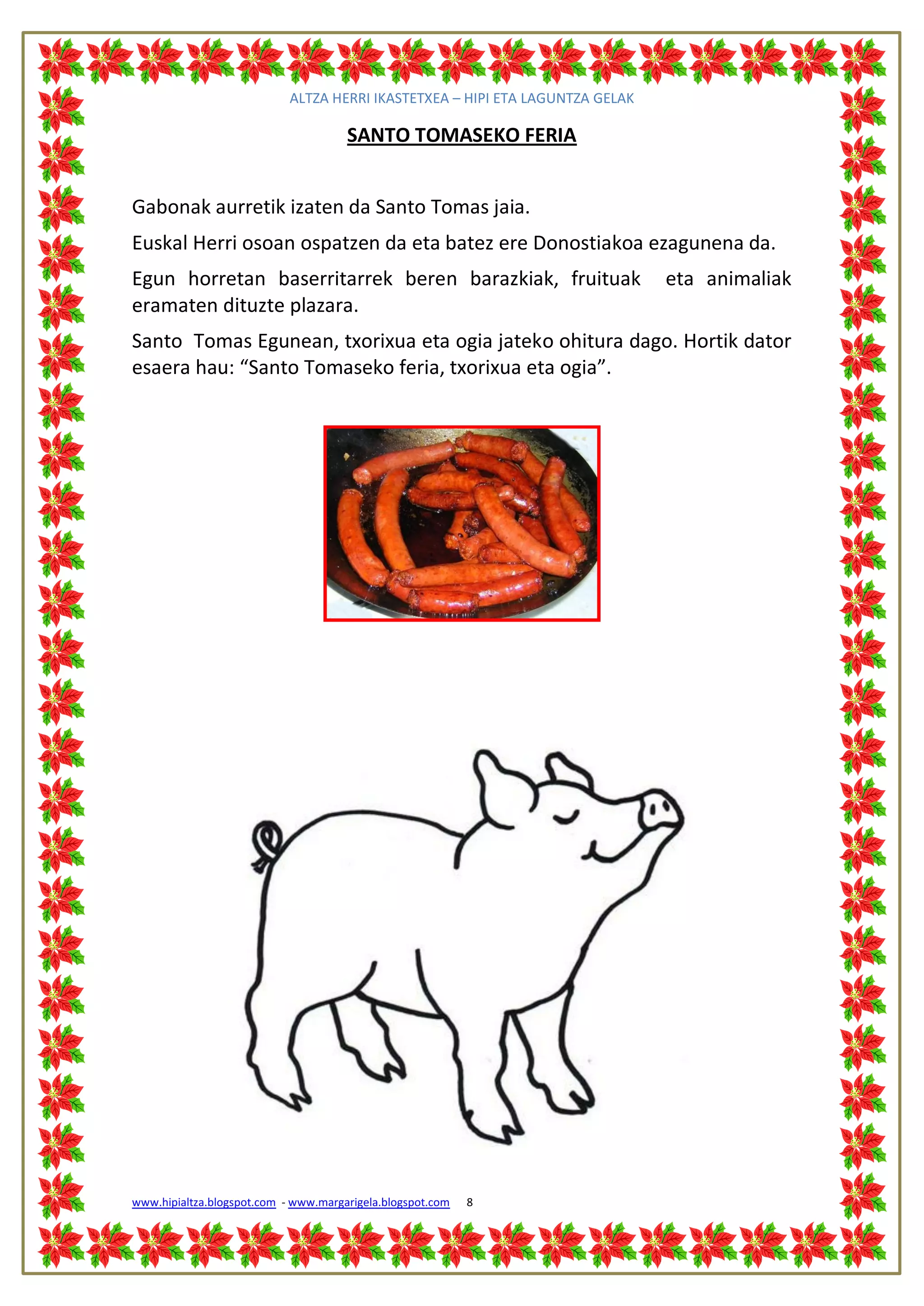 ALTZA HERRI IKASTETXEA – HIPI ETA LAGUNTZA GELAK

                                      SANTO TOMASEKO FERIA


Gabonak aurretik izaten da Santo Tomas jaia.
Euskal Herri osoan ospatzen da eta batez ere Donostiakoa ezagunena da.
Egun horretan baserritarrek beren barazkiak, fruituak                          eta animaliak
eramaten dituzte plazara.
Santo Tomas Egunean, txorixua eta ogia jateko ohitura dago. Hortik dator
esaera hau: “Santo Tomaseko feria, txorixua eta ogia”.




www.hipialtza.blogspot.com - www.margarigela.blogspot.com   8
 