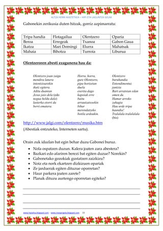 ALTZA HERRI IKASTETXEA – HIPI ETA LAGUNTZA GELAK

Gabonekin zerikusia duten hitzak, gorriz azpimarratu:


Tripa handia                  Flotagailua                   Olentzero          Oparia
Beroa                         Erregeak                      Txanoa             Gabon Gaua
Ikatza                        Mari Domingi                  Elurra             Mahatsak
Mahaia                        Bihotza                       Turroia            Liburua

Olentzeroren abesti ezagunena hau da:


          Olentzero joan zaigu                         Horra, horra,           Olentzero
          mendira lanera                               gure Olentzero,         buruhandia
          intentzioarekin                              pipa hortzetan          Entendimentuz
          ikatz egitera.                               duela                   jantzia
          Aditu duanian                                eserita dago            Bart arratsian edan
          Jesus jaio dela (edo                         kapoiak erre            omen du
          negua heldu dala)                            baitu                   Hamar arroko
          lasterka etorri da                           arrautzatxoekin         zahagia
          berri ematera.                               bihar                   Hau urde tripa
                                                       merendatzeko            haundia!
                                                       botila ardoakin.        Tralalala tralalalala
                                                                               (bis)
http://www.jalgi.com/olentzero/musika.htm
(Abestiak entzuteko, Interneten sartu).


Orain zuk idazlan bat egin behar duzu Gabonei buruz.
         Nola ospatzen duzun. Kalera joaten zara abestera?
         Bazkari edo afariren berezi bat egiten duzue? Norekin?
         Gabonetako gozokiak gustatzen zaizkizu?
         Noiz eta nork ekartzen dizkizuen opariak
         Ze jarduerak egiten dituzue oporretan?
         Haur parkera joaten zarete?
         Planak dituzu aurtengo oporretan egiteko?




www.hipialtza.blogspot.com - www.margarigela.blogspot.com   13
 