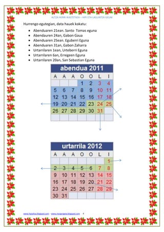 ALTZA HERRI IKASTETXEA – HIPI ETA LAGUNTZA GELAK

Hurrengo egutegian, data hauek kokatu:
         Abenduaren 21ean. Santo Tomas eguna
         Abendauren 24an, Gabon Gaua
         Abenduaren 25ean. Eguberri Eguna
         Abenduaren 31an, Gabon Zaharra
         Urtarrilaren 1ean, Urteberri Eguna
         Urtarrilaren 6an, Erregeen Eguna
         Urtarrilaren 20an, San Sebastian Eguna




www.hipialtza.blogspot.com - www.margarigela.blogspot.com   4
 
