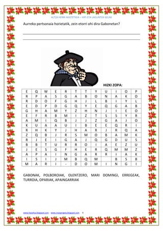 ALTZA HERRI IKASTETXEA – HIPI ETA LAGUNTZA GELAK

Aurreko pertsonaia horietatik, zein etorri ohi dira Gabonetan?




                                                                        HIZKI ZOPA:
 E         Q         W         E         R          T           T   Y   U      I      O   P
 R         P         A         S         G          A           B   O   N      A      K   O
 R         D         O         F         G          H           J   L   B      I      Y   L
 E         D         P         D         G          Q           Y   E   Q      G      A   B
 G         H         A         M         Y          Z           H   N   J      I      E   O
 E         F         R         B         M          I           Z   T   S      S      Y   R
 A         M         I         Q         B          J           J   Z   G      A      J   O
 K         U         A         A         U          I           B   E   E      Q      R   I
 R         H         K         Y         J          H           A   R   J      R      Q   A
 Z         Q         B         J         R          S           M   O   B      A      M   K
 R         J         E         I         G          A           J   Q   G      D      U   S
 B         B         T         U         R          R           O   I   A      E      Z   U
 J         E         S         G         F          H           E   R   Q      M      M   Z
 A         P         A         I         N          G           A   R   R      I      A   K
 I         S         I         J         M          B           Q   M          B      S   B
 M         A         R         I         -          D           O   M    I     N      G   I

GABONAK, POLBOROIAK, OLENTZERO, MARI DOMINGI, ERREGEAK,
TURROIA, OPARIAK, APAINGARRIAK




www.hipialtza.blogspot.com - www.margarigela.blogspot.com   6
 