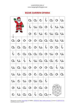 LAGUNTZA GELA
                                  www.margarigela.blogspot.com


                            BIZAR ZURIREN OPARIA


                                   a         a          e          i          a         o          u
                                   i         u          a          o          i         u          u
                                   o         e          u          e          u         a          u
 a          o           o          o         o          a          a          a         u          u
 a          a           a          e         o          u          i          o         a          i
 i          e           a          a         a          a          o          u         o          u
 a          u           i          i         u          a          a          a         e          u
 u          a           u          o         o          o          o          a         i          u
 u          u           a          o         e          a          a          a         o          a
 u          e           u          o         u          a          i
 o          u           a          o         o          a          o
 e          u           a          a         i          a          a
Piktogramen sortzailea: Sergio Palao JATORRIA: ARASAAC (http://catedu.es/arasaac/) Lizentzia: CC (BY-NC-SA)
Irudi batzuen iturria: Internet
 