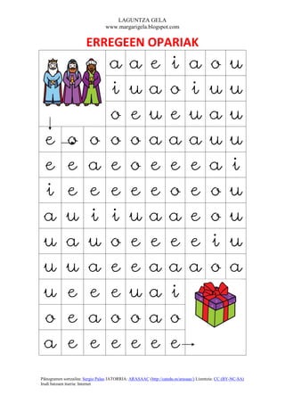 LAGUNTZA GELA
                                  www.margarigela.blogspot.com


                       ERREGEEN OPARIAK
                                    a         a          e         i          a         o          u
                                    i         u          a         o          i         u          u
                                    o         e          u         e          u         a          u
 e           o           o          o         o          a         a          a         u          u
 e           e           a          e         o          e         e          e         a          i
 i           e           e          e         e          e         o          e         o          u
 a           u           i          i         u          a         a          e         o          u
 u           a           u          o         e          e         e          e         i          u
 u           u           a          e         e          a         a          a         o          a
 u           e           e          e         u          a         i
 o           e           a          o         o          a         o
 a           e           e          e         e          e         e
Piktogramen sortzailea: Sergio Palao JATORRIA: ARASAAC (http://catedu.es/arasaac/) Lizentzia: CC (BY-NC-SA)
Irudi batzuen iturria: Internet
 