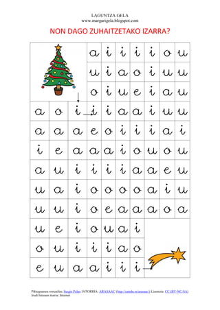 LAGUNTZA GELA
                                  www.margarigela.blogspot.com

            NON DAGO ZUHAITZETAKO IZARRA?


                                       a         i         i        i          i         o         u
                                       u         i         a        o          i         u         u
                                       o         i         u        e          i         a         u
  a            o            i          i         i         a        a          i         u         u
  a            a            a          e         o         i        i          i         a         i
  i            e            a          a         a         i        o          u         o         u
  a            u            i          i         i         i        a          a         e         u
  u            a            i          o         o         o        o          a         i         u
  u            u            i          o         e         a        a          a         o         a
  u            e            i          o         u         a        i
  o            u            i          i         i         a        o
  e            u            a          a         i         i        i
Piktogramen sortzailea: Sergio Palao JATORRIA: ARASAAC (http://catedu.es/arasaac/) Lizentzia: CC (BY-NC-SA)
Irudi batzuen iturria: Internet
 