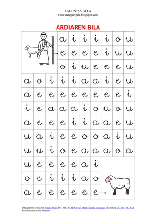 LAGUNTZA GELA
                                  www.margarigela.blogspot.com



                                ARDIAREN BILA
                                   a          i         i          i          i         o          u
                                   e          e         e          e          i         u          u
                                   o          i         u          e          e         e          u
 a           o          i          i          i         a          a          i         e          u
 a           e          e          e          e         e          e          e         e          i
 i           e          a          a          a         i          o          u         o          u
 a           e          e          e          i         i          a          a         e          u
 u           a          i          e          e         o          o          a         i          u
 u           u          i          o          e         a          a          a         o          a
 u           e          e          e          e         a          i
 o           e          i          i          i         a          o
 a           e          e          e          e         e          e
Piktogramen sortzailea: Sergio Palao JATORRIA: ARASAAC (http://catedu.es/arasaac/) Lizentzia: CC (BY-NC-SA)
Irudi batzuen iturria: Internet
 