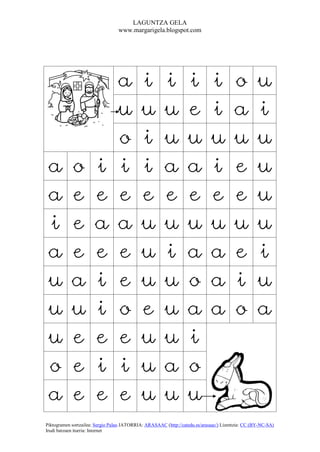 LAGUNTZA GELA
                                  www.margarigela.blogspot.com




                                 a          i          i          i          i          o          u
                                 u          u          u          e          i          a          i
                                 o          i          u          u          u          u          u
 a          o          i         i          i          a          a          i          e          u
 a          e          e         e          e          e          e          e          e          u
 i          e          a         a          u          u          u          u          u          u
 a          e          e         e          u          i          a          a          e          i
 u          a          i         e          u          u          o          a          i          u
 u          u          i         o          e          u          a          a          o          a
 u          e          e         e          u          u          i
 o          e          i         i          u          a          o
 a          e          e         e          u          u          u
Piktogramen sortzailea: Sergio Palao JATORRIA: ARASAAC (http://catedu.es/arasaac/) Lizentzia: CC (BY-NC-SA)
Irudi batzuen iturria: Internet
 