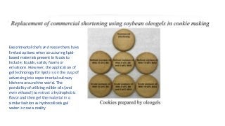 Experimental chefs and researchers have
limited options when structuring lipid-
based materials present in foods to
include: liquids, solids, foams or
emulsions. However, the application of
gel technology for lipids is on the cusp of
advancing into experimental culinary
kitchens around the world. The
possibility of utilizing edible oils (and
even ethanol) to extract a hydrophobic
flavor and then gel the material in a
similar fashion as hydrocolloids gel
water is now a reality
 