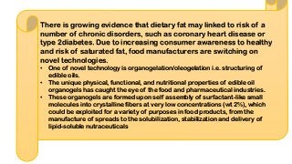 There is growing evidence that dietary fat may linked to risk of a
number of chronic disorders, such as coronary heart disease or
type 2diabetes. Due to increasing consumer awareness to healthy
and risk of saturated fat, food manufacturers are switching on
novel technologies.
• One of novel technology is organogelation/oleogelation i.e. structuring of
edible oils.
• The unique physical, functional, and nutritional properties of edible oil
organogels has caught the eye of the food and pharmaceutical industries.
• These organogels are formed upon self assembly of surfactant-like small
molecules into crystalline fibers at very low concentrations (wt 2%), which
could be exploited for a variety of purposes in food products, from the
manufacture of spreads to the solubilization, stabilization and delivery of
lipid-soluble nutraceuticals
 