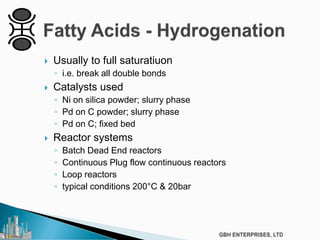  Usually to full saturatiuon
◦ i.e. break all double bonds
 Catalysts used
◦ Ni on silica powder; slurry phase
◦ Pd on C powder; slurry phase
◦ Pd on C; fixed bed
 Reactor systems
◦ Batch Dead End reactors
◦ Continuous Plug flow continuous reactors
◦ Loop reactors
◦ typical conditions 200°C & 20bar
 