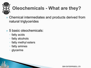  Chemical intermediates and products derived from
natural triglycerides
 5 basic oleochemicals:
◦ fatty acids
◦ fatty alcohols
◦ fatty methyl esters
◦ fatty amines
◦ glycerine
 