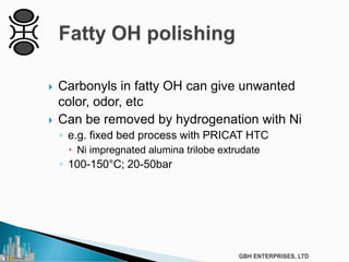  Carbonyls in fatty OH can give unwanted
color, odor, etc
 Can be removed by hydrogenation with Ni
◦ e.g. fixed bed process with PRICAT HTC
 Ni impregnated alumina trilobe extrudate
◦ 100-150°C; 20-50bar
 