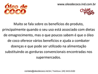 www.oleodecoco.ind.com.br




        Muito se fala sobre os benefícios do produto,
principalmente quando o seu uso está associado com dietas
 de emagrecimento, mas o que poucos sabem é que o óleo
    de coco oferece vários benefícios e ajuda a combater
      doenças e que pode ser utilizado na alimentação
  substituindo as gorduras convencionais encontradas nos
                       supermercados.


             contato@oleodecoco.ind.br / Telefone: (49) 3433.0100
 