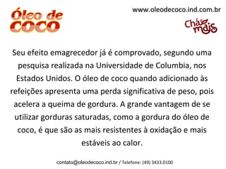 www.oleodecoco.ind.com.br




 Seu efeito emagrecedor já é comprovado, segundo uma
   pesquisa realizada na Universidade de Columbia, nos
  Estados Unidos. O óleo de coco quando adicionado às
refeições apresenta uma perda significativa de peso, pois
 acelera a queima de gordura. A grande vantagem de se
  utilizar gorduras saturadas, como a gordura do óleo de
   coco, é que são as mais resistentes à oxidação e mais
                      estáveis ao calor.

            contato@oleodecoco.ind.br / Telefone: (49) 3433.0100
 