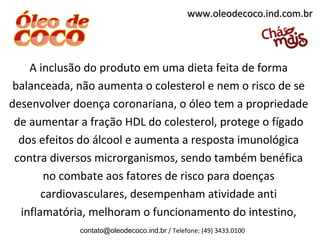 www.oleodecoco.ind.com.br




    A inclusão do produto em uma dieta feita de forma
 balanceada, não aumenta o colesterol e nem o risco de se
desenvolver doença coronariana, o óleo tem a propriedade
 de aumentar a fração HDL do colesterol, protege o fígado
  dos efeitos do álcool e aumenta a resposta imunológica
 contra diversos microrganismos, sendo também benéfica
       no combate aos fatores de risco para doenças
       cardiovasculares, desempenham atividade anti
  inflamatória, melhoram o funcionamento do intestino,
             contato@oleodecoco.ind.br / Telefone: (49) 3433.0100
 