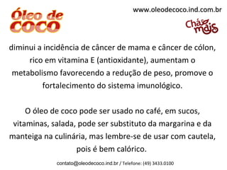 www.oleodecoco.ind.com.br




diminui a incidência de câncer de mama e câncer de cólon,
     rico em vitamina E (antioxidante), aumentam o
 metabolismo favorecendo a redução de peso, promove o
         fortalecimento do sistema imunológico.

     O óleo de coco pode ser usado no café, em sucos,
 vitaminas, salada, pode ser substituto da margarina e da
manteiga na culinária, mas lembre-se de usar com cautela,
                   pois é bem calórico.
             contato@oleodecoco.ind.br / Telefone: (49) 3433.0100
 