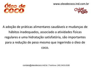 www.oleodecoco.ind.com.br




A adoção de práticas alimentares saudáveis e mudanças de
    hábitos inadequados, associado a atividades físicas
 regulares e uma hidratação satisfatória, são importantes
  para a redução de peso mesmo que ingerindo o óleo de
                          coco.



             contato@oleodecoco.ind.br / Telefone: (49) 3433.0100
 
