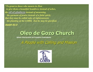 “To grant to those who mourn in Zion
 to give them a beautiful headdress instead of ashes,
the oil of gladness instead of mourning,
  the garment of praise instead of a faint spirit;
that they may be called oaks of righteousness,
  the planting of the LORD, that he may be glorified.
Isaiah 61:3



                Oleo de Gozo Church
           Iglesia Internacional del Evangelio Cuadrangular



                 A People with Calling and Mission