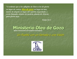 “A ordenar que a los afligidos de Sion se les dé gloria
en lugar de ceniza, óleo de gozo en lugar de luto,
manto de alegría en lugar del espíritu angustiado; y
serán llamados árboles de justicia, plantío de Jehová,
para gloria suya
                                                            Isaías 61:3



        Ministerio Óleo de Gozo
         Iglesia Internacional del Evangelio Cuadrangular


              Un Pueblo con un llamado y una Visión