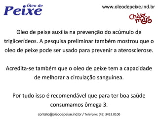 www.oleodepeixe.ind.br



      Oleo de peixe auxilia na prevenção do acúmulo de
triglicerídeos. A pesquisa preliminar também mostrou que o
oleo de peixe pode ser usado para prevenir a aterosclerose.

Acredita-se também que o oleo de peixe tem a capacidade
           de melhorar a circulação sanguínea.

   Por tudo isso é recomendável que para ter boa saúde
                   consumamos ômega 3.
             contato@oleodepeixe.ind.br / Telefone: (49) 3433.0100
 