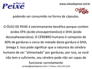 www.oleodepeixe.ind.br



      podendo ser consumido na forma de cápsulas.

O ÓLEO DE PEIXE é extremamente benéfico porque contém
     ácidos EPA (ácido eicosapentanóico) e DHA (ácido
  docosahexaenóico). O CÉREBRO humano é composto de
 60% de gorduras e cerca de metade desta gordura é DHA,
  ômega 3. Isso pode significar que a natureza do cérebro
humano de ser "alimentado" por gorduras, por isso, se você
  não tem o suficiente, seu cérebro pode não ser capaz de
                  funcionar corretamente
            contato@oleodepeixe.ind.br / Telefone: (49) 3433.0100
 