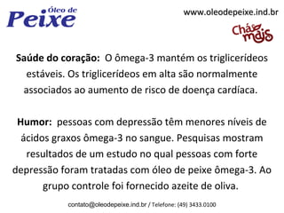 www.oleodepeixe.ind.br



Saúde do coração: O ômega-3 mantém os triglicerídeos
  estáveis. Os triglicerídeos em alta são normalmente
 associados ao aumento de risco de doença cardíaca.

 Humor: pessoas com depressão têm menores níveis de
  ácidos graxos ômega-3 no sangue. Pesquisas mostram
   resultados de um estudo no qual pessoas com forte
depressão foram tratadas com óleo de peixe ômega-3. Ao
       grupo controle foi fornecido azeite de oliva.
           contato@oleodepeixe.ind.br / Telefone: (49) 3433.0100
 