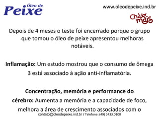 www.oleodepeixe.ind.br



 Depois de 4 meses o teste foi encerrado porque o grupo
     que tomou o óleo de peixe apresentou melhoras
                         notáveis.

Inflamação: Um estudo mostrou que o consumo de ômega
        3 está associado à ação anti-inflamatória.

       Concentração, memória e performance do
  cérebro: Aumenta a memória e a capacidade de foco,
    melhora a área de crescimento associados com o
            contato@oleodepeixe.ind.br / Telefone: (49) 3433.0100
 
