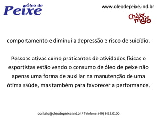 www.oleodepeixe.ind.br




comportamento e diminui a depressão e risco de suicídio.

 Pessoas ativas como praticantes de atividades físicas e
esportistas estão vendo o consumo de óleo de peixe não
  apenas uma forma de auxiliar na manutenção de uma
ótima saúde, mas também para favorecer a performance.



           contato@oleodepeixe.ind.br / Telefone: (49) 3433.0100
 